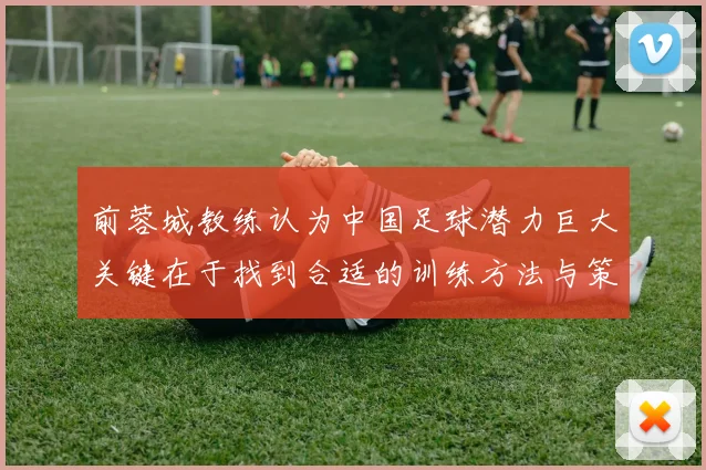 前蓉城教练认为中国足球潜力巨大关键在于找到合适的训练方法与策略