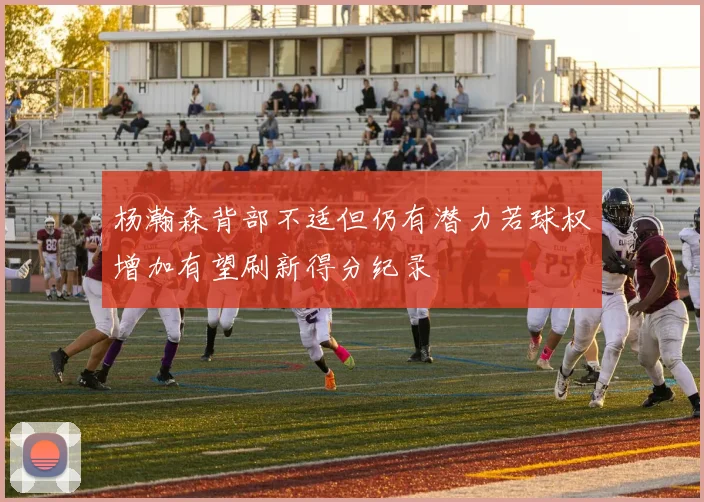 杨瀚森背部不适但仍有潜力若球权增加有望刷新得分纪录