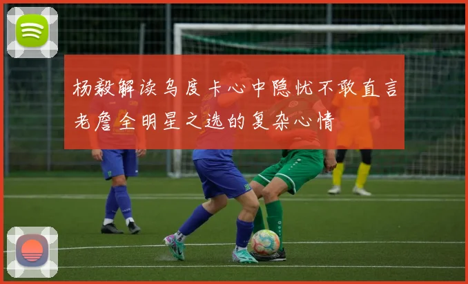 杨毅解读乌度卡心中隐忧不敢直言老詹全明星之选的复杂心情