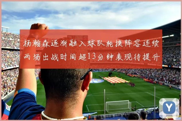 杨瀚森逐渐融入球队轮换阵容连续两场出战时间超13分钟表现待提升