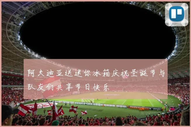 阿夫迪亚送迷你冰箱庆祝圣诞节与队友们共享节日快乐