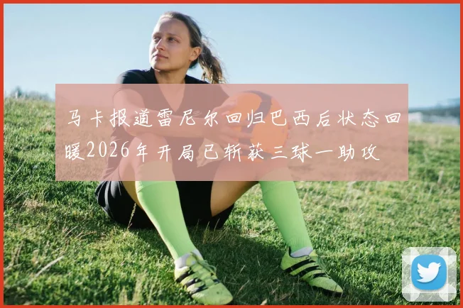 马卡报道雷尼尔回归巴西后状态回暖2026年开局已斩获三球一助攻