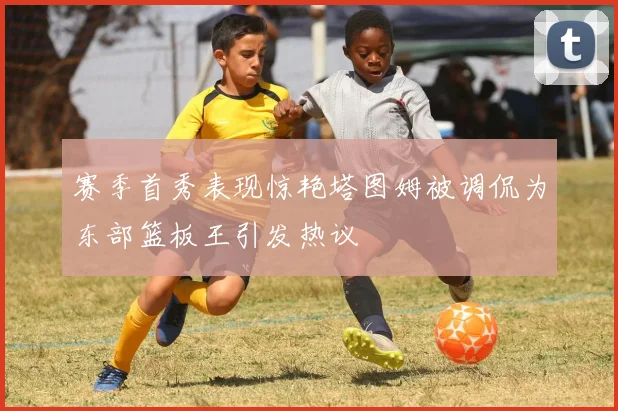 赛季首秀表现惊艳塔图姆被调侃为东部篮板王引发热议