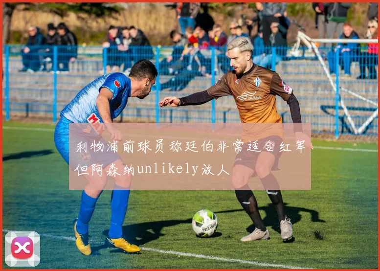 利物浦前球员称廷伯非常适合红军但阿森纳unlikely放人