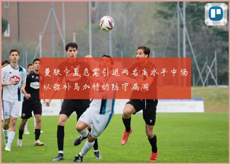 曼联今夏急需引进两名高水平中场以弥补乌加特的防守漏洞