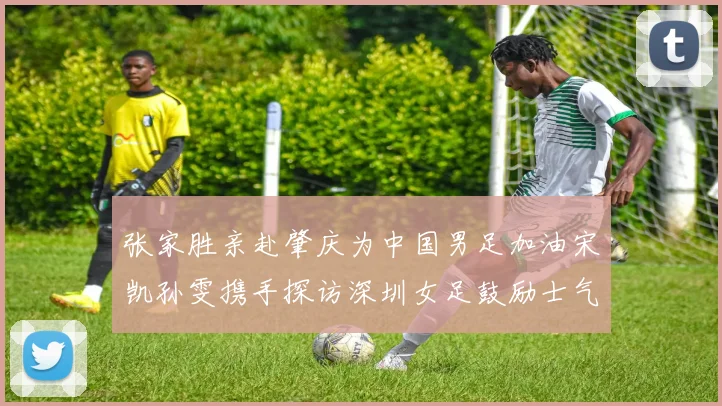 张家胜亲赴肇庆为中国男足加油宋凯孙雯携手探访深圳女足鼓励士气