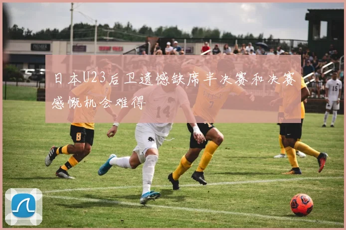 日本U23后卫遗憾缺席半决赛和决赛感慨机会难得