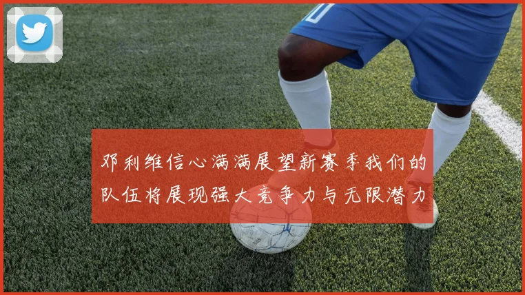 邓利维信心满满展望新赛季我们的队伍将展现强大竞争力与无限潜力
