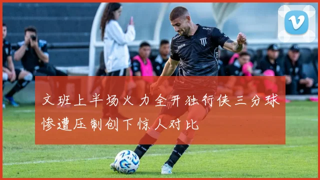 文班上半场火力全开独行侠三分球惨遭压制创下惊人对比