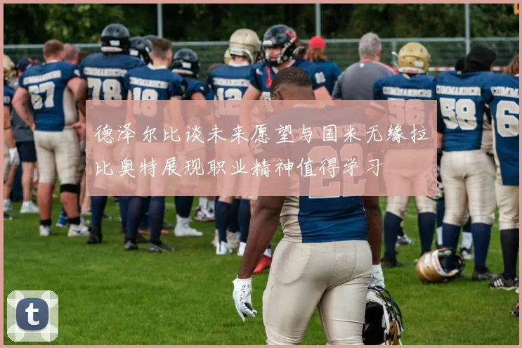 德泽尔比谈未来愿望与国米无缘拉比奥特展现职业精神值得学习