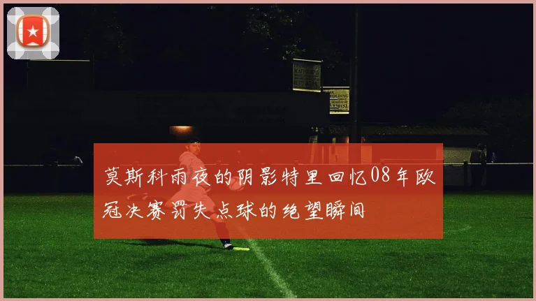 莫斯科雨夜的阴影特里回忆08年欧冠决赛罚失点球的绝望瞬间