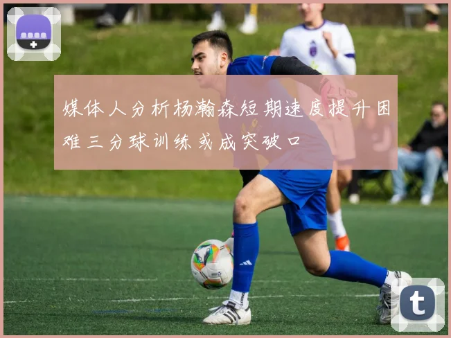 媒体人分析杨瀚森短期速度提升困难三分球训练或成突破口