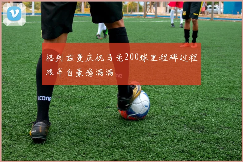 格列兹曼庆祝马竞200球里程碑过程艰辛自豪感满满