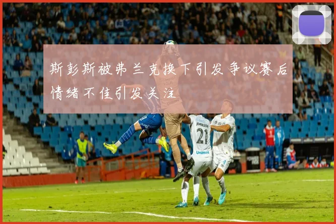 斯彭斯被弗兰克换下引发争议赛后情绪不佳引发关注