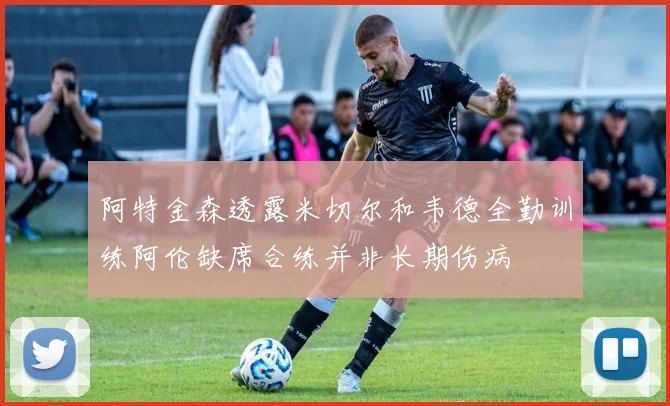 阿特金森透露米切尔和韦德全勤训练阿伦缺席合练并非长期伤病