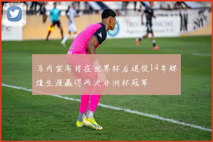 马内宣布将在世界杯后退役14年辉煌生涯赢得两次非洲杯冠军