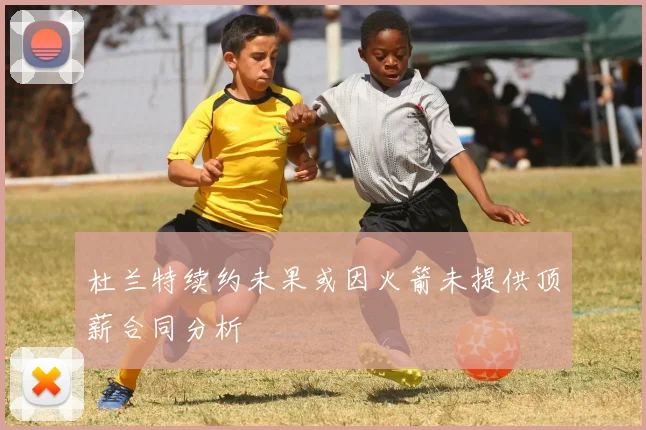 杜兰特续约未果或因火箭未提供顶薪合同分析