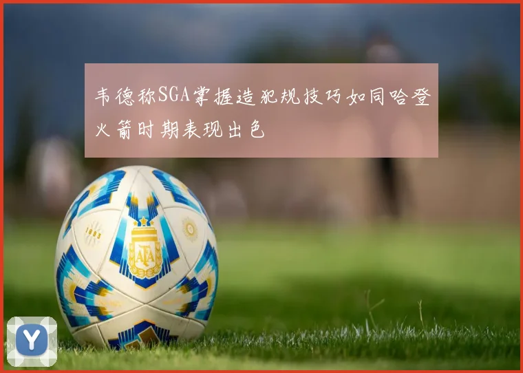 韦德称SGA掌握造犯规技巧如同哈登火箭时期表现出色