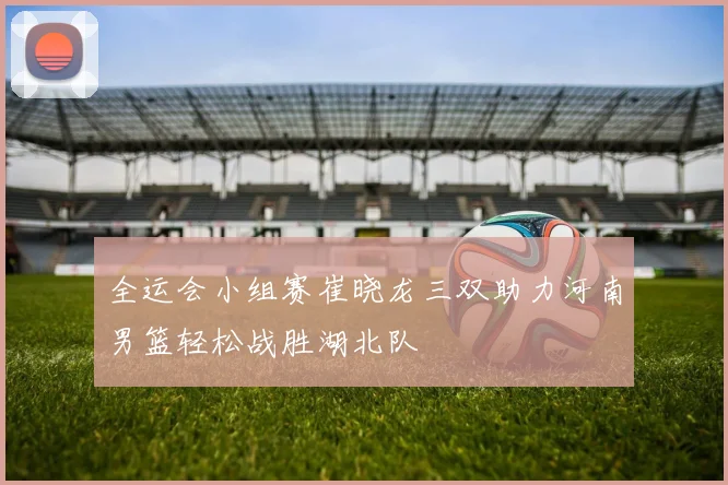 全运会小组赛崔晓龙三双助力河南男篮轻松战胜湖北队