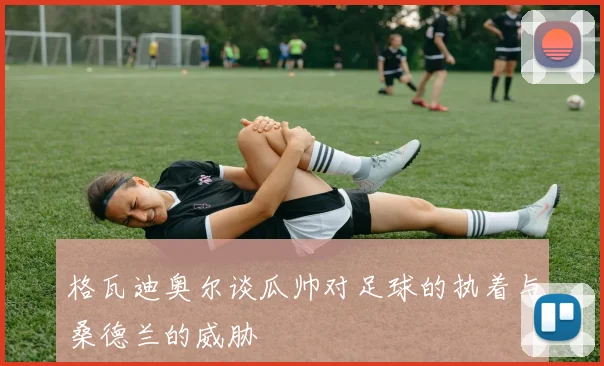 格瓦迪奥尔谈瓜帅对足球的执着与桑德兰的威胁