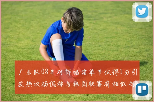 广东队08年对阵福建单节仅得1分引发热议杨侃称与韩国联赛有相似之处