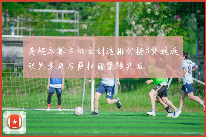 英超本赛季机会创造排行榜B费遥遥领先多库与萨拉赫紧随其后