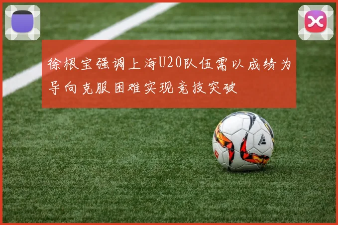 徐根宝强调上海U20队伍需以成绩为导向克服困难实现竞技突破