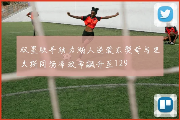 双星联手助力湖人逆袭东契奇与里夫斯同场净效率飙升至129