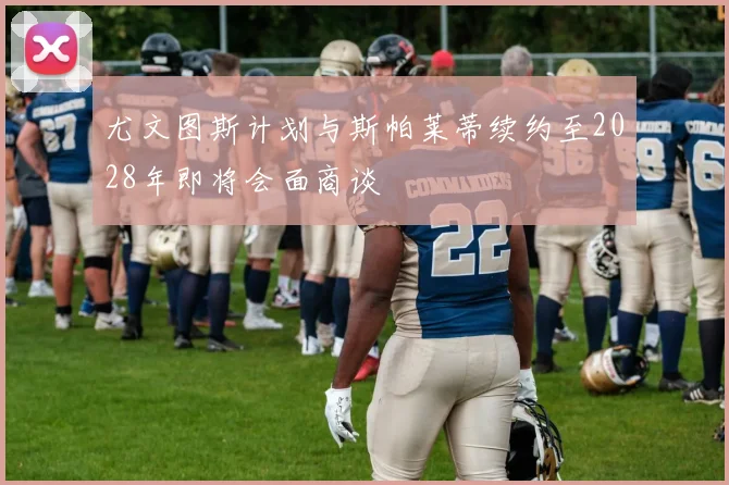 尤文图斯计划与斯帕莱蒂续约至2028年即将会面商谈