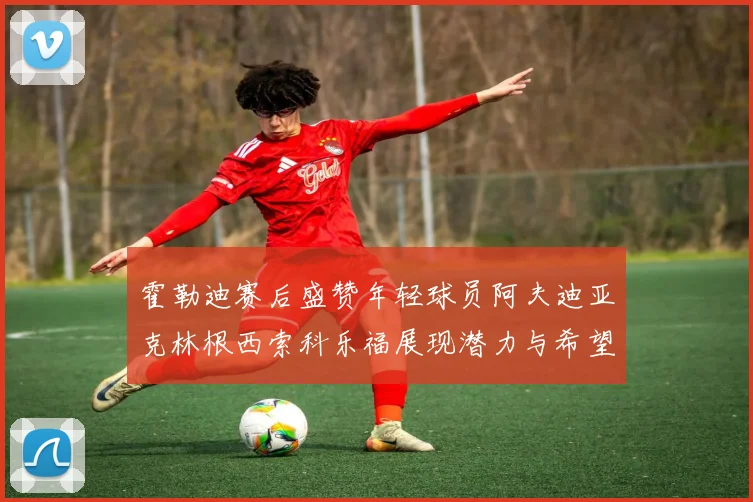 霍勒迪赛后盛赞年轻球员阿夫迪亚克林根西索科乐福展现潜力与希望