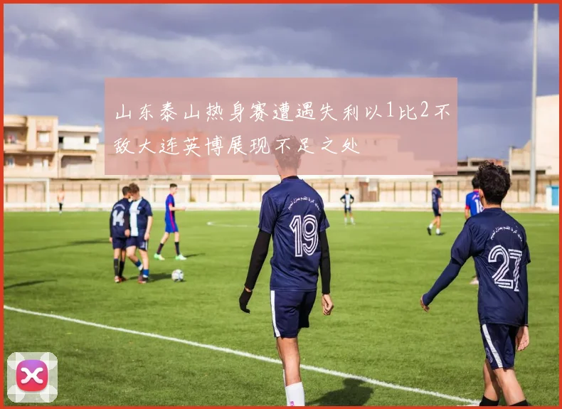 山东泰山热身赛遭遇失利以1比2不敌大连英博展现不足之处