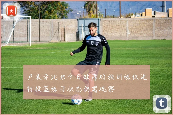 卢表示比尔今日缺席对抗训练仅进行投篮练习状态仍需观察