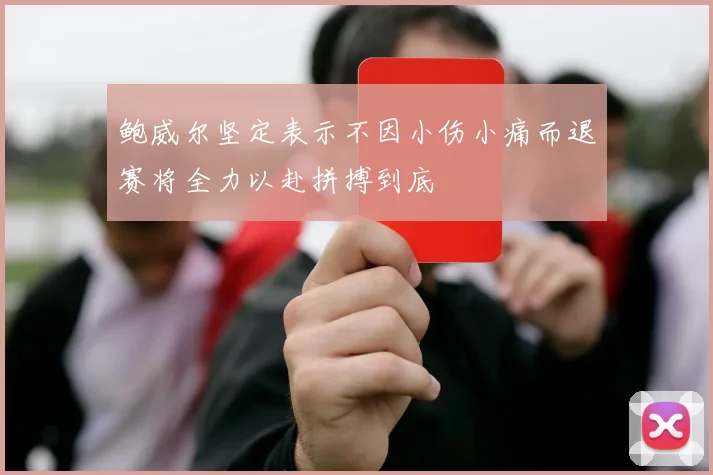 鲍威尔坚定表示不因小伤小痛而退赛将全力以赴拼搏到底