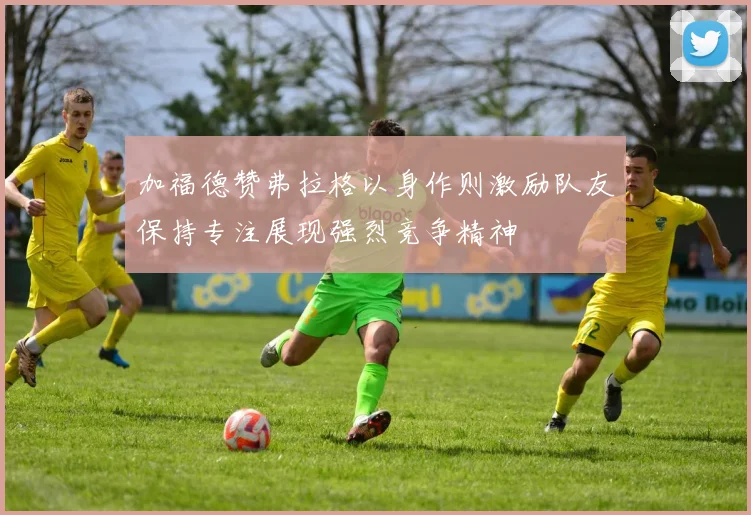 加福德赞弗拉格以身作则激励队友保持专注展现强烈竞争精神