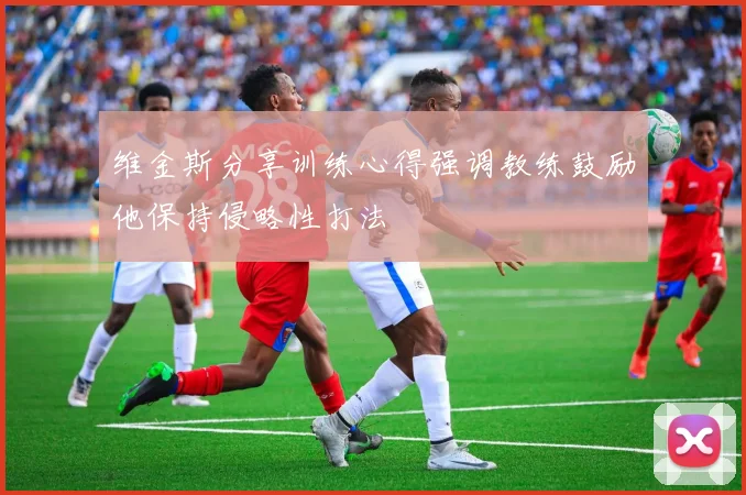 维金斯分享训练心得强调教练鼓励他保持侵略性打法