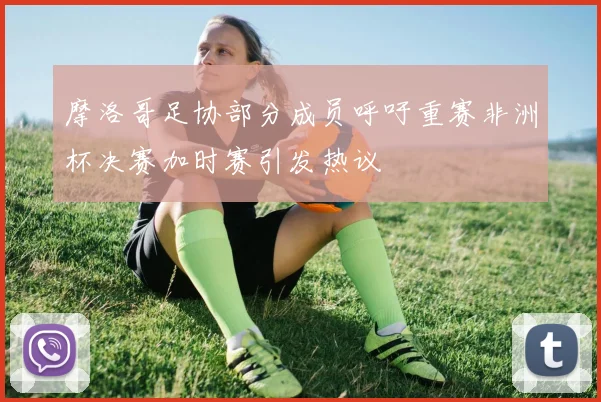 摩洛哥足协部分成员呼吁重赛非洲杯决赛加时赛引发热议