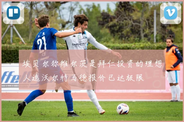 埃贝尔称维尔茨是拜仁投资的理想人选沃尔特马德报价已达极限