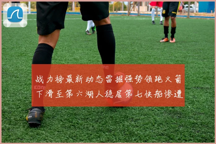 战力榜最新动态雷掘强势领跑火箭下滑至第六湖人稳居第七快船惨遭重创跌至二十七位